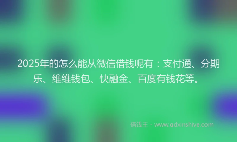 2025年的怎么能从微信借钱呢有：支付通、分期乐、维维钱包、快融金、百度有钱花等。
