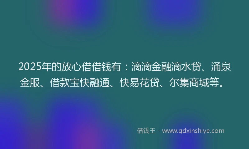 2025年的放心借借钱有：滴滴金融滴水贷、涌泉金服、借款宝快融通、快易花贷、尔集商城等。