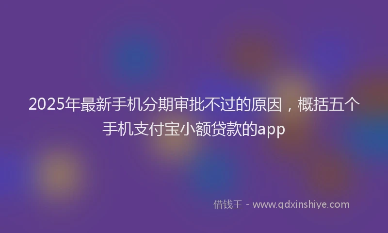 2025年最新手机分期审批不过的原因，概括五个手机支付宝小额贷款的app