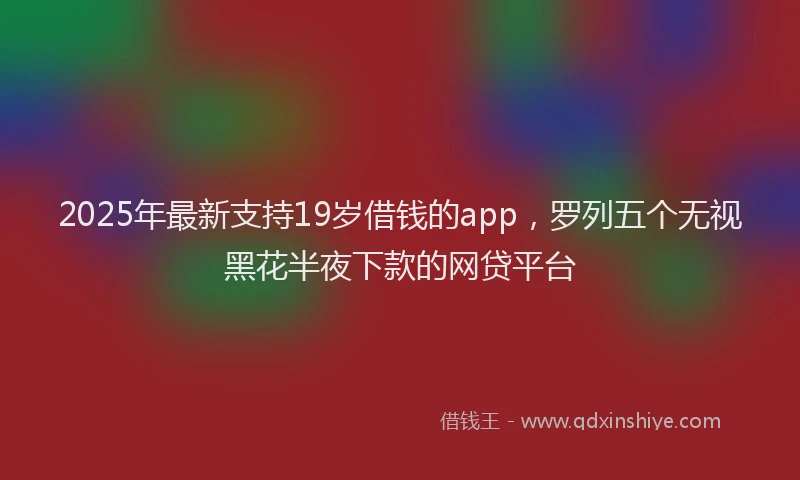 2025年最新支持19岁借钱的app，罗列五个无视黑花半夜下款的网贷平台