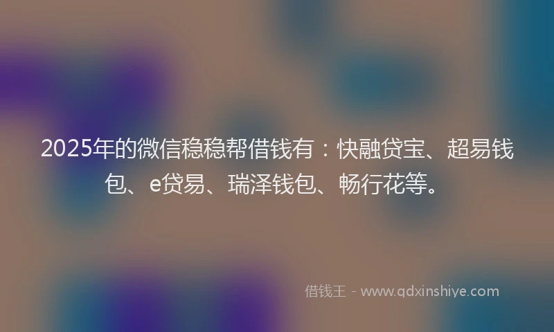 2025年的微信稳稳帮借钱有：快融贷宝、超易钱包、e贷易、瑞泽钱包、畅行花等。