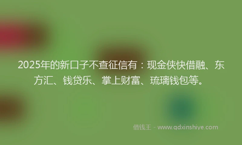 2025年的新口子不查征信有：现金侠快借融、东方汇、钱贷乐、掌上财富、琉璃钱包等。