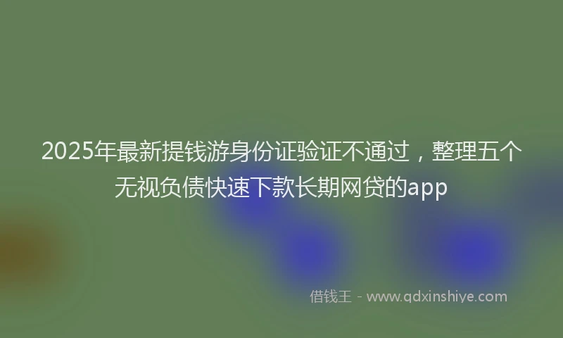 2025年最新提钱游身份证验证不通过，整理五个无视负债快速下款长期网贷的app