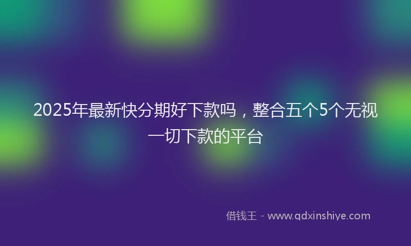 2025年最新快分期好下款吗，整合五个5个无视一切下款的平台