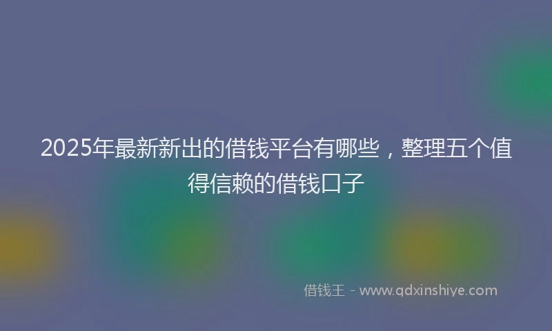 2025年最新新出的借钱平台有哪些，整理五个值得信赖的借钱口子