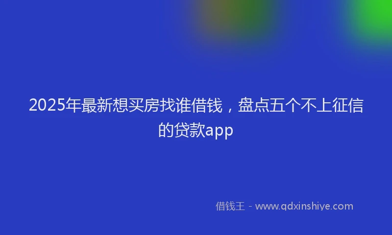2025年最新想买房找谁借钱，盘点五个不上征信的贷款app
