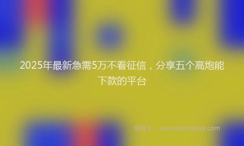 2025年最新急需5万不看征信，分享五个高炮能下款的平台