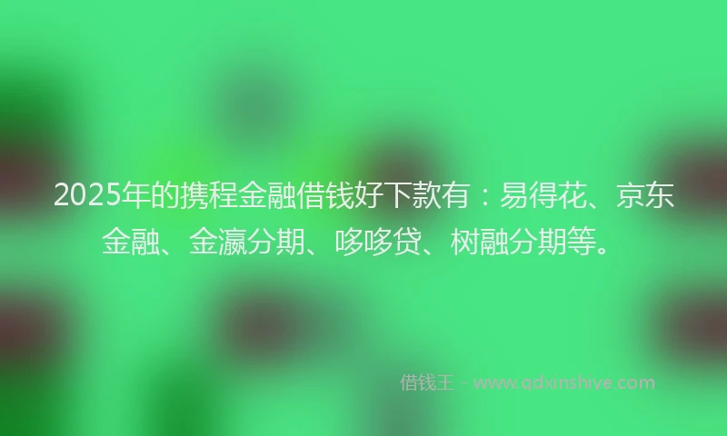 2025年的携程金融借钱好下款有：易得花、京东金融、金瀛分期、哆哆贷、树融分期等。