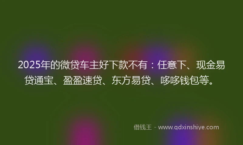 2025年的微贷车主好下款不有：任意下、现金易贷通宝、盈盈速贷、东方易贷、哆哆钱包等。