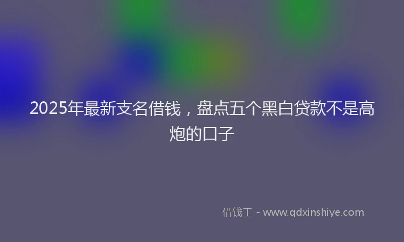 2025年最新支名借钱，盘点五个黑白贷款不是高炮的口子