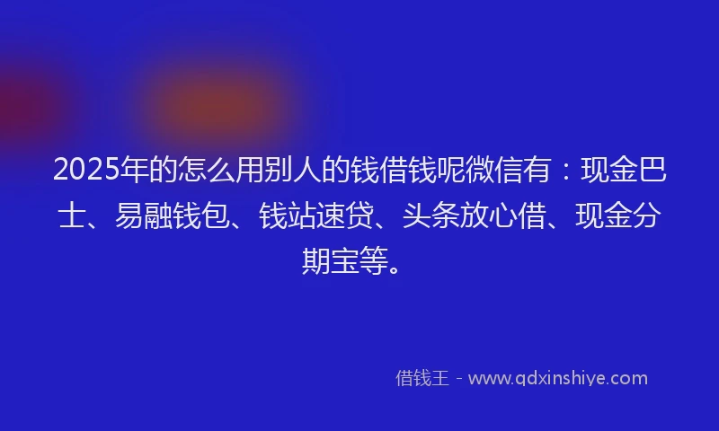 2025年的怎么用别人的钱借钱呢微信有：现金巴士、易融钱包、钱站速贷、头条放心借、现金分期宝等。