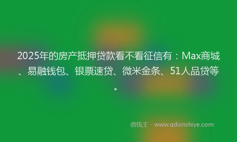 2025年的房产抵押贷款看不看征信有：Max商城、易融钱包、银票速贷、微米金条、51人品贷等。