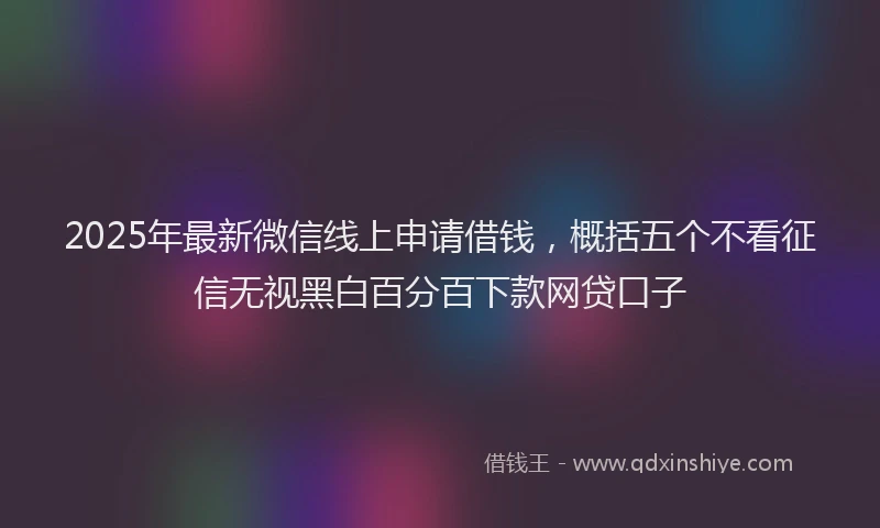 2025年最新微信线上申请借钱，概括五个不看征信无视黑白百分百下款网贷口子
