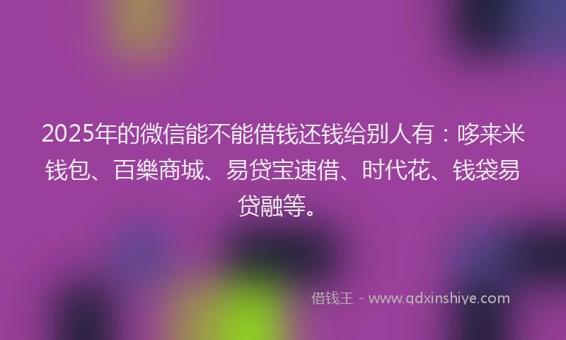 2025年的微信能不能借钱还钱给别人有：哆来米钱包、百樂商城、易贷宝速借、时代花、钱袋易贷融等。