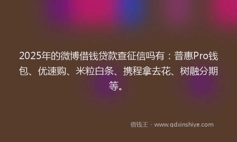 2025年的微博借钱贷款查征信吗有：普惠Pro钱包、优速购、米粒白条、携程拿去花、树融分期等。