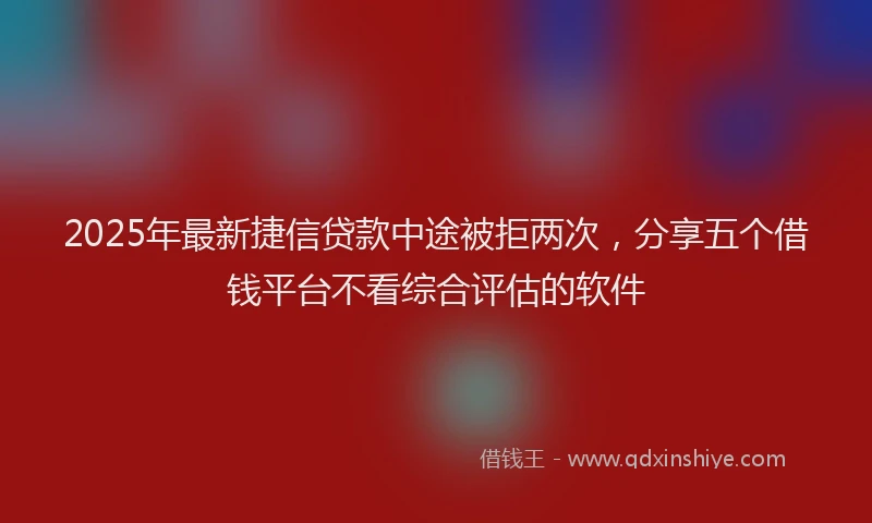 2025年最新捷信贷款中途被拒两次，分享五个借钱平台不看综合评估的软件