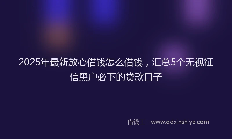 2025年最新放心借钱怎么借钱，汇总5个无视征信黑户必下的贷款口子