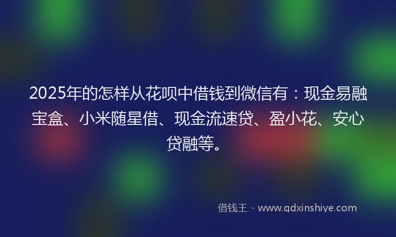 2025年的怎样从花呗中借钱到微信有：现金易融宝盒、小米随星借、现金流速贷、盈小花、安心贷融等。