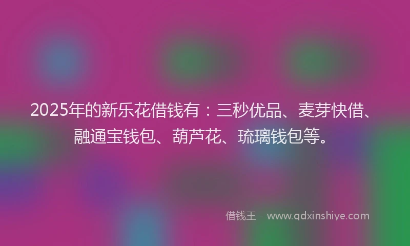 2025年的新乐花借钱有：三秒优品、麦芽快借、融通宝钱包、葫芦花、琉璃钱包等。