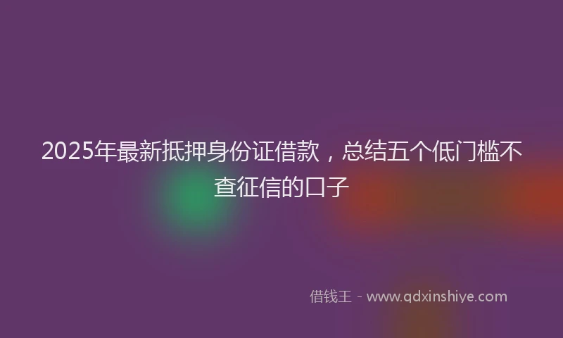 2025年最新抵押身份证借款，总结五个低门槛不查征信的口子