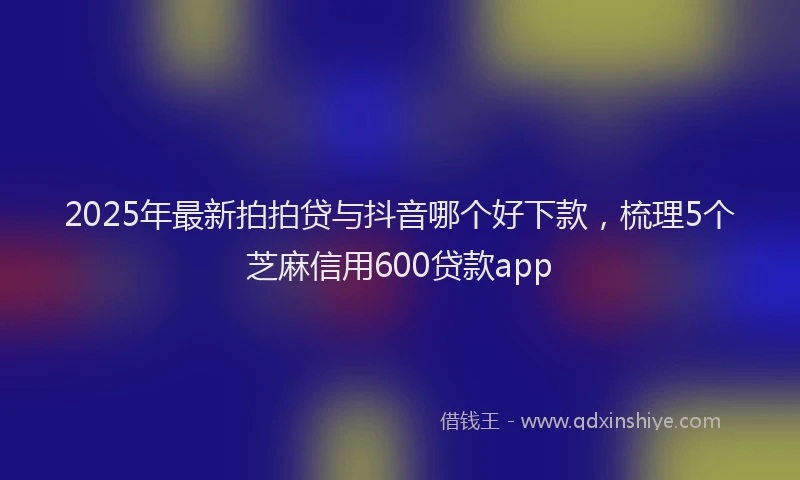 2025年最新拍拍贷与抖音哪个好下款，梳理5个芝麻信用600贷款app