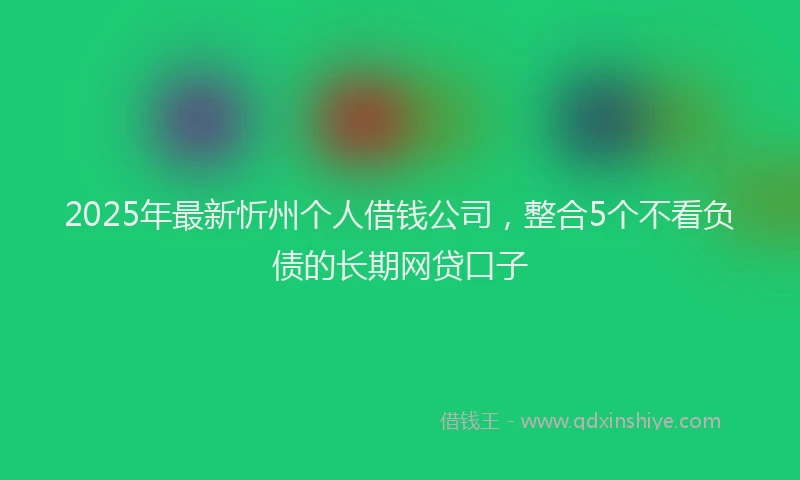 2025年最新忻州个人借钱公司，整合5个不看负债的长期网贷口子