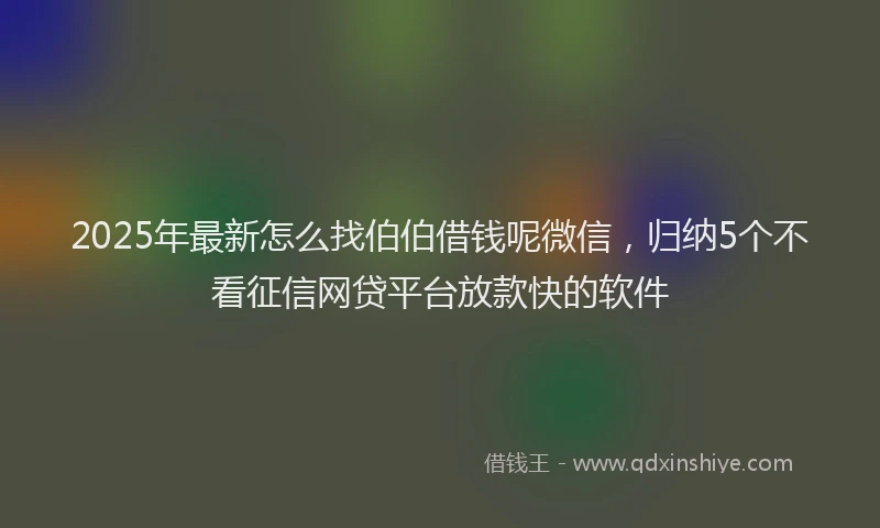 2025年最新怎么找伯伯借钱呢微信，归纳5个不看征信网贷平台放款快的软件
