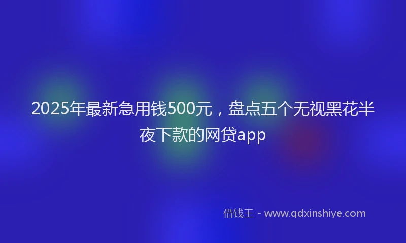 2025年最新急用钱500元，盘点五个无视黑花半夜下款的网贷app
