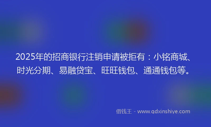 2025年的招商银行注销申请被拒有：小铭商城、时光分期、易融贷宝、旺旺钱包、通通钱包等。