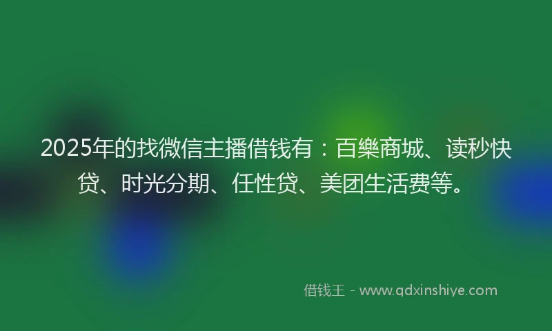 2025年的找微信主播借钱有：百樂商城、读秒快贷、时光分期、任性贷、美团生活费等。