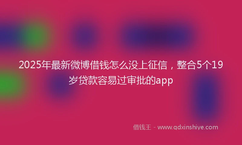 2025年最新微博借钱怎么没上征信，整合5个19岁贷款容易过审批的app