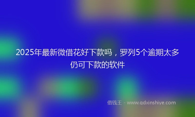 2025年最新微借花好下款吗，罗列5个逾期太多仍可下款的软件