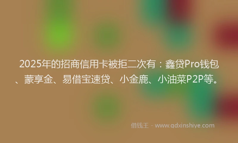 2025年的招商信用卡被拒二次有：鑫贷Pro钱包、蒙享金、易借宝速贷、小金鹿、小油菜P2P等。