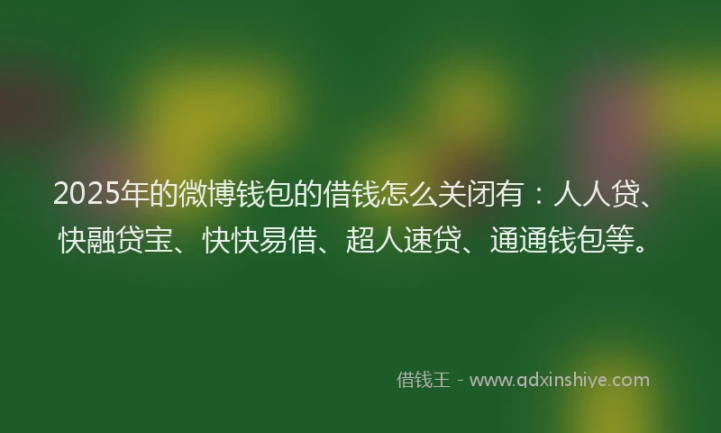 2025年的微博钱包的借钱怎么关闭有：人人贷、快融贷宝、快快易借、超人速贷、通通钱包等。