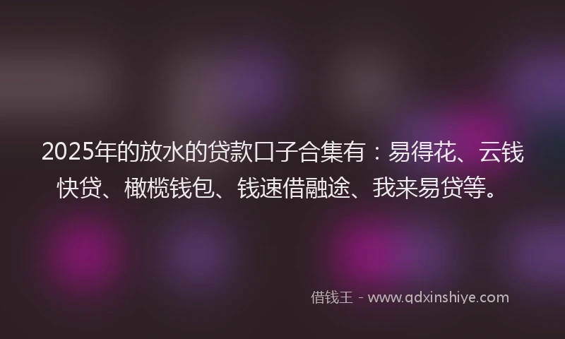 2025年的放水的贷款口子合集有：易得花、云钱快贷、橄榄钱包、钱速借融途、我来易贷等。