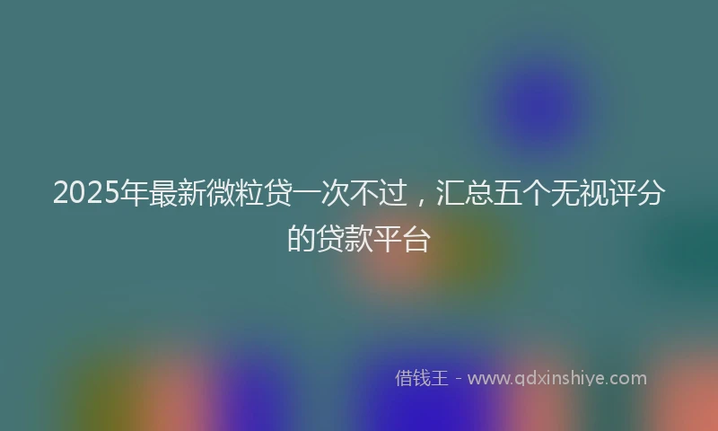 2025年最新微粒贷一次不过，汇总五个无视评分的贷款平台