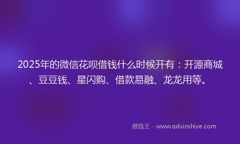 2025年的微信花呗借钱什么时候开有：开源商城、豆豆钱、星闪购、借款易融、龙龙用等。