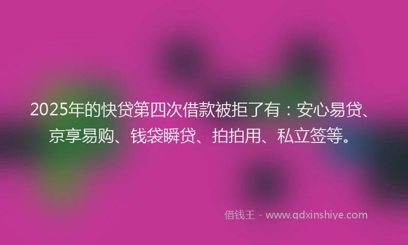 2025年的快贷第四次借款被拒了有：安心易贷、京享易购、钱袋瞬贷、拍拍用、私立签等。