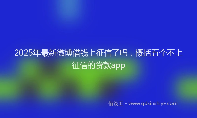 2025年最新微博借钱上征信了吗，概括五个不上征信的贷款app