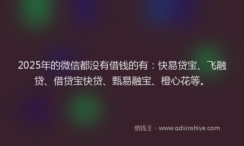 2025年的微信都没有借钱的有：快易贷宝、飞融贷、借贷宝快贷、甄易融宝、橙心花等。