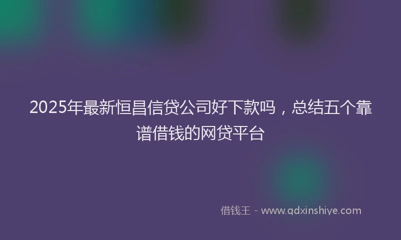 2025年最新恒昌信贷公司好下款吗，总结五个靠谱借钱的网贷平台