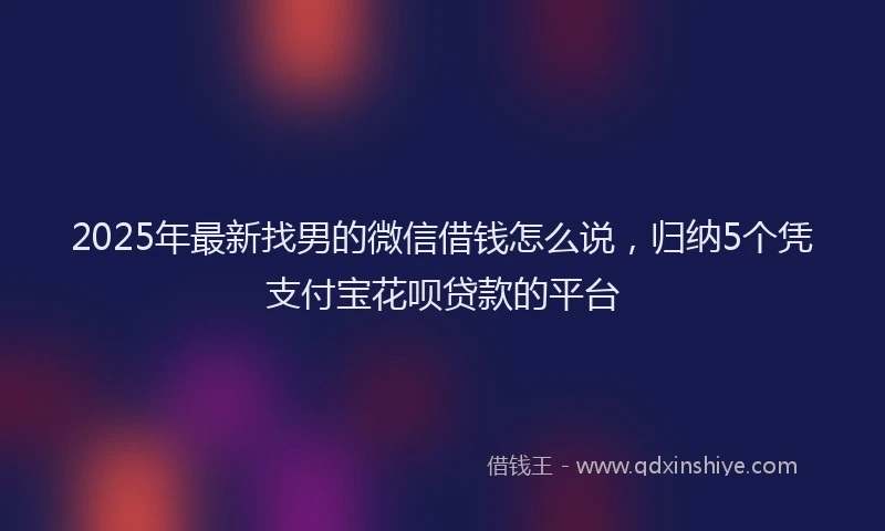 2025年最新找男的微信借钱怎么说，归纳5个凭支付宝花呗贷款的平台