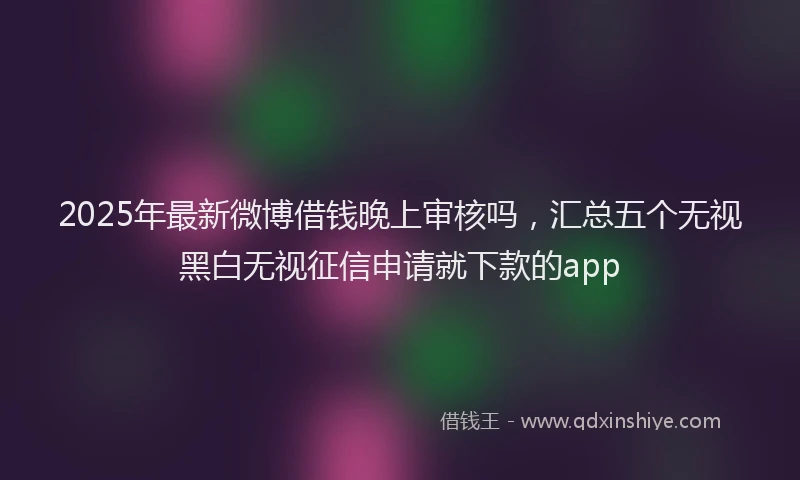 2025年最新微博借钱晚上审核吗，汇总五个无视黑白无视征信申请就下款的app