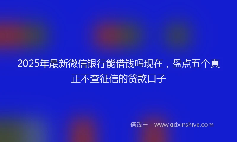 2025年最新微信银行能借钱吗现在，盘点五个真正不查征信的贷款口子