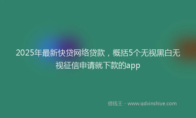2025年最新快贷网络贷款，概括5个无视黑白无视征信申请就下款的app