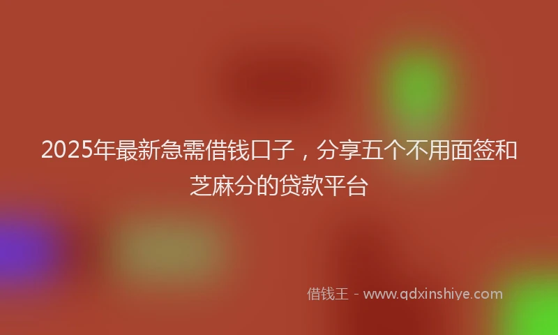 2025年最新急需借钱口子，分享五个不用面签和芝麻分的贷款平台