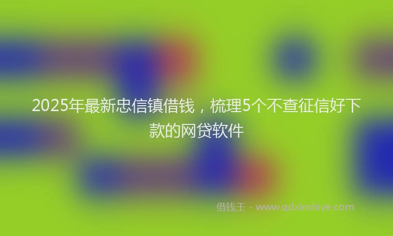 2025年最新忠信镇借钱，梳理5个不查征信好下款的网贷软件