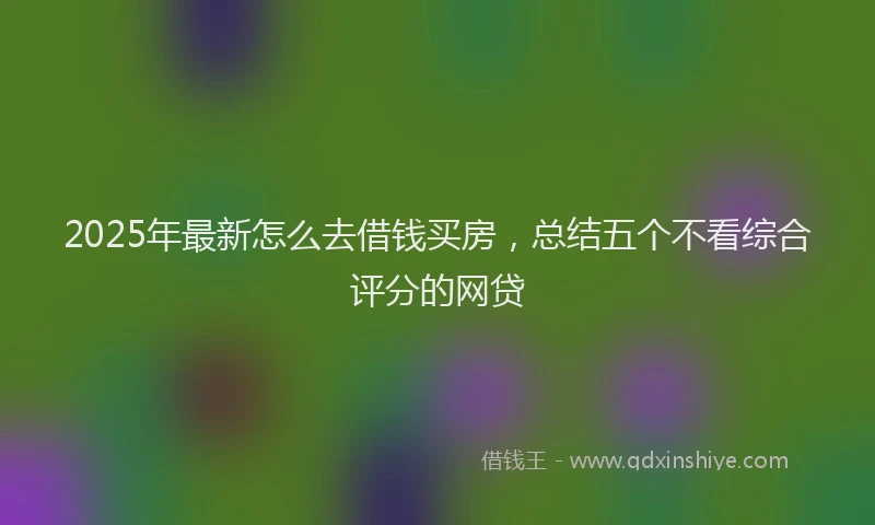 2025年最新怎么去借钱买房，总结五个不看综合评分的网贷