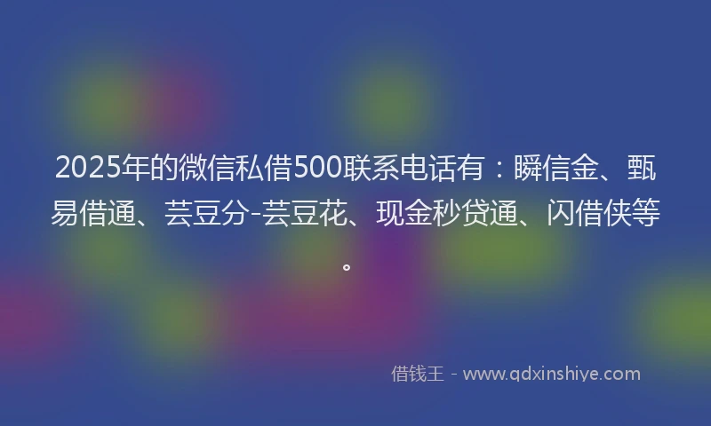 2025年的微信私借500联系电话有：瞬信金、甄易借通、芸豆分-芸豆花、现金秒贷通、闪借侠等。