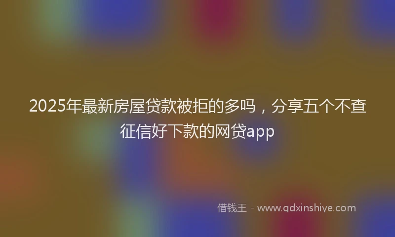 2025年最新房屋贷款被拒的多吗，分享五个不查征信好下款的网贷app